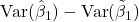 \mathrm{Var}(\hat{\beta}_1)-\mathrm{Var}(\tilde{\beta}_1)